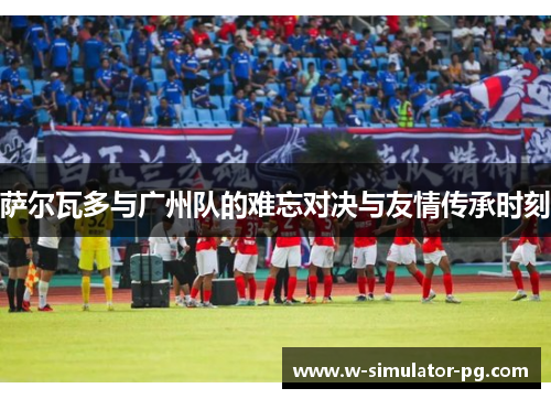 萨尔瓦多与广州队的难忘对决与友情传承时刻 萨尔瓦多与广州队的难忘对决与友情传承时刻