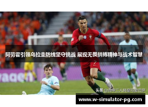 阿劳霍引领乌拉圭防线坚守挑战 展现无畏拼搏精神与战术智慧 阿劳霍引领乌拉圭防线坚守挑战 展现无畏拼搏精神与战术智慧