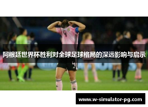 阿根廷世界杯胜利对全球足球格局的深远影响与启示 阿根廷世界杯胜利对全球足球格局的深远影响与启示