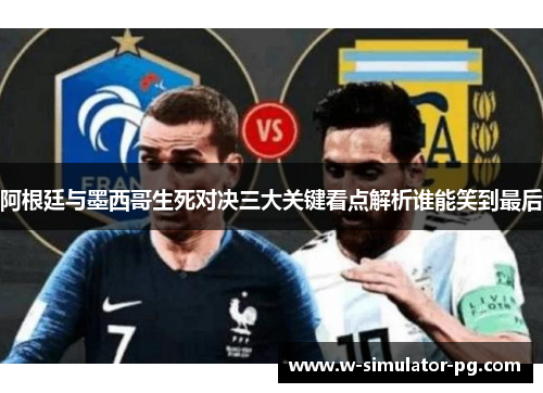 阿根廷与墨西哥生死对决三大关键看点解析谁能笑到最后