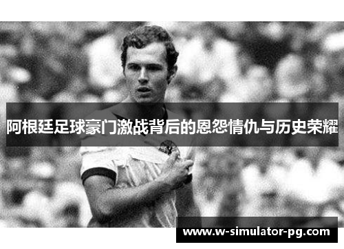 阿根廷足球豪门激战背后的恩怨情仇与历史荣耀 阿根廷足球豪门激战背后的恩怨情仇与历史荣耀