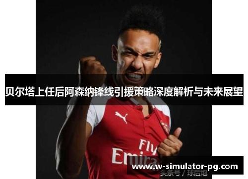 贝尔塔上任后阿森纳锋线引援策略深度解析与未来展望