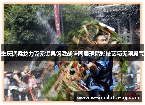 重庆铜梁龙力克无锡吴钩激战瞬间展现精彩技艺与无限勇气