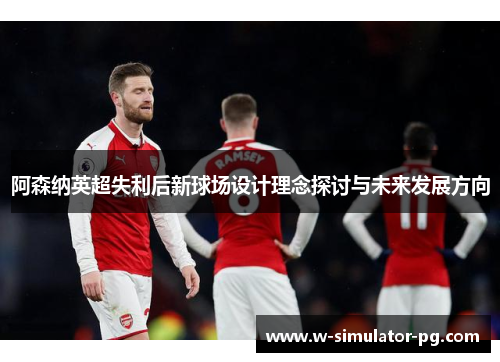 阿森纳英超失利后新球场设计理念探讨与未来发展方向