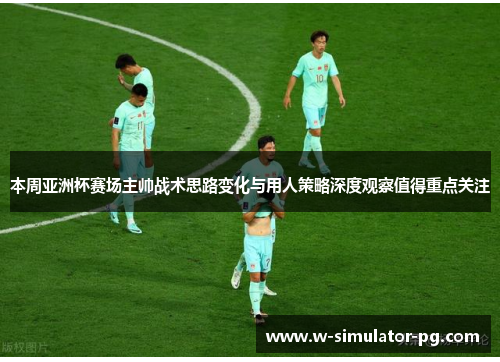 本周亚洲杯赛场主帅战术思路变化与用人策略深度观察值得重点关注