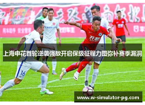 上海申花首轮逆袭强敌开启保级征程力图弥补赛季漏洞 上海申花首轮逆袭强敌开启保级征程力图弥补赛季漏洞